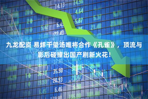 九龙配资 易烊千玺汤唯将合作《孔雀》，顶流与影后碰撞出国产剧新火花！