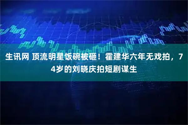 生讯网 顶流明星饭碗被砸！霍建华六年无戏拍，74岁的刘晓庆拍短剧谋生