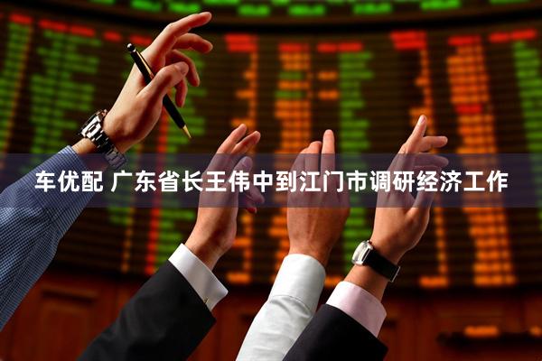 车优配 广东省长王伟中到江门市调研经济工作