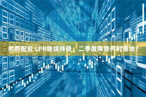 名鼎配资 LPR继续持稳，二季度降息何时落地？