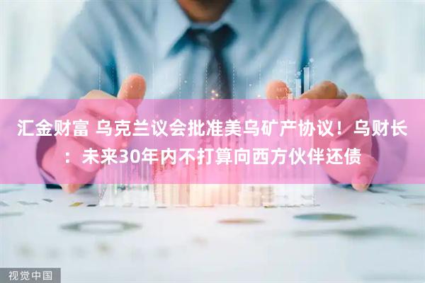 汇金财富 乌克兰议会批准美乌矿产协议！乌财长：未来30年内不打算向西方伙伴还债
