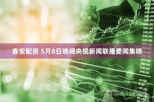 春安配资 5月8日晚间央视新闻联播要闻集锦