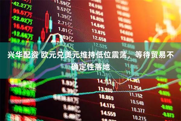 兴华配资 欧元兑美元维持低位震荡，等待贸易不确定性落地