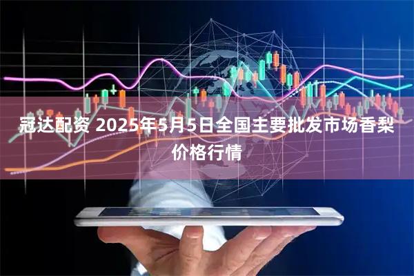 冠达配资 2025年5月5日全国主要批发市场香梨价格行情