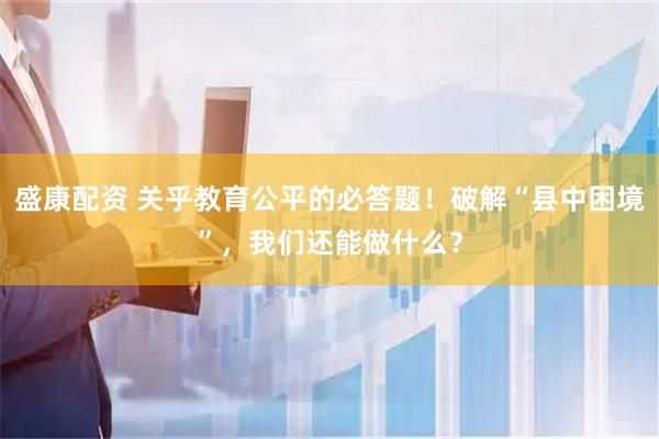 盛康配资 关乎教育公平的必答题！破解“县中困境”，我们还能做什么？