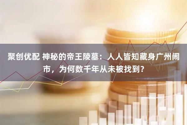 聚创优配 神秘的帝王陵墓：人人皆知藏身广州闹市，为何数千年从未被找到？