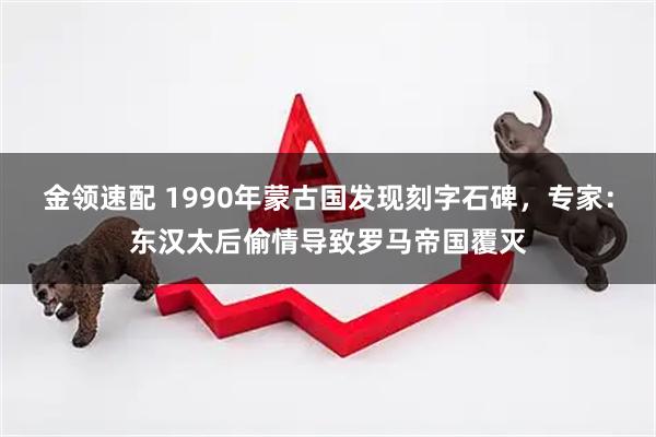 金领速配 1990年蒙古国发现刻字石碑，专家：东汉太后偷情导致罗马帝国覆灭