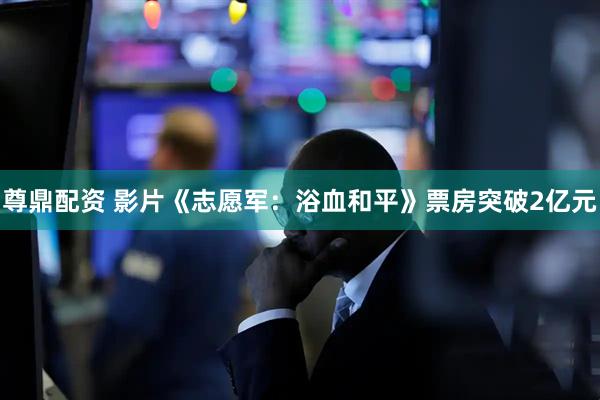 尊鼎配资 影片《志愿军：浴血和平》票房突破2亿元