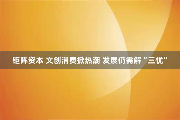 钜阵资本 文创消费掀热潮 发展仍需解“三忧”