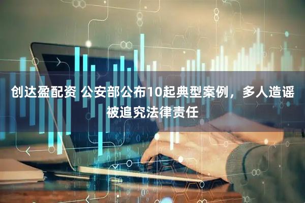 创达盈配资 公安部公布10起典型案例，多人造谣被追究法律责任
