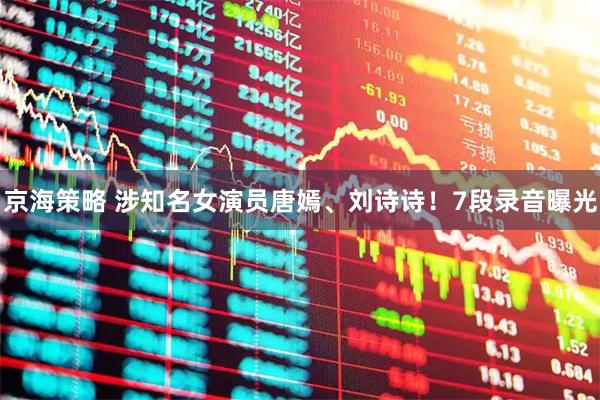 京海策略 涉知名女演员唐嫣、刘诗诗！7段录音曝光