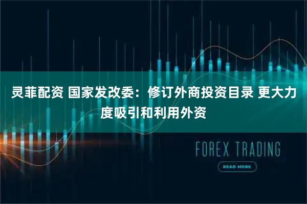 灵菲配资 国家发改委：修订外商投资目录 更大力度吸引和利用外资