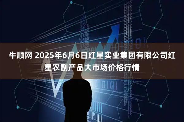 牛顺网 2025年6月6日红星实业集团有限公司红星农副产品大市场价格行情