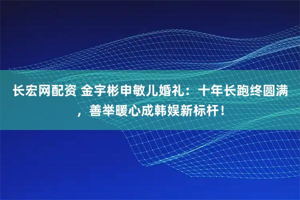 长宏网配资 金宇彬申敏儿婚礼：十年长跑终圆满，善举暖心成韩娱新标杆！