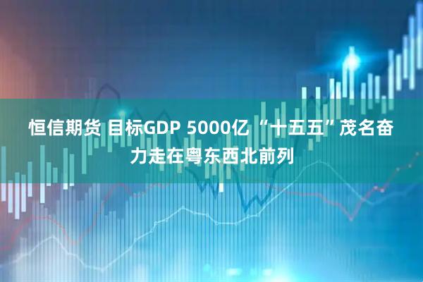 恒信期货 目标GDP 5000亿 “十五五”茂名奋力走在粤东西北前列