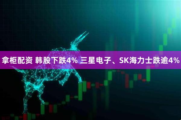 拿柜配资 韩股下跌4% 三星电子、SK海力士跌逾4%