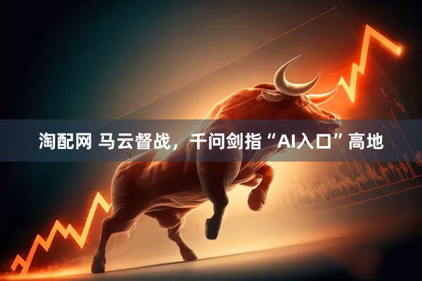 淘配网 马云督战，千问剑指“AI入口”高地