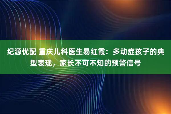 纪源优配 重庆儿科医生易红霞：多动症孩子的典型表现，家长不可不知的预警信号