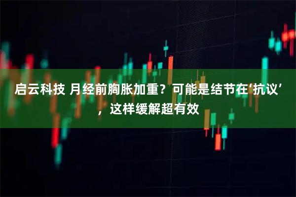 启云科技 月经前胸胀加重？可能是结节在‘抗议’，这样缓解超有效