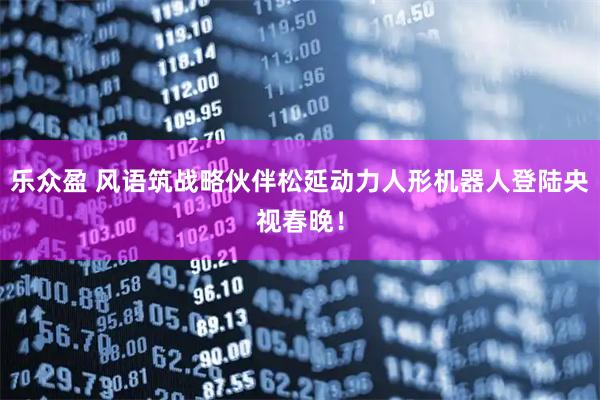 乐众盈 风语筑战略伙伴松延动力人形机器人登陆央视春晚!