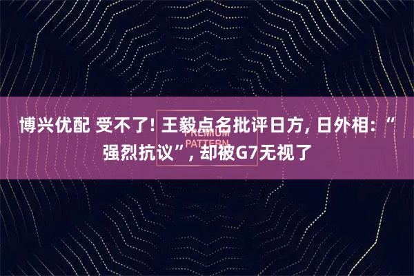 博兴优配 受不了! 王毅点名批评日方, 日外相: “强烈抗议”, 却被G7无视了
