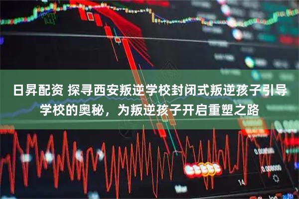 日昇配资 探寻西安叛逆学校封闭式叛逆孩子引导学校的奥秘，为叛逆孩子开启重塑之路