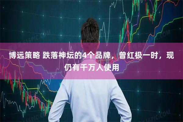 博远策略 跌落神坛的4个品牌，曾红极一时，现仍有千万人使用