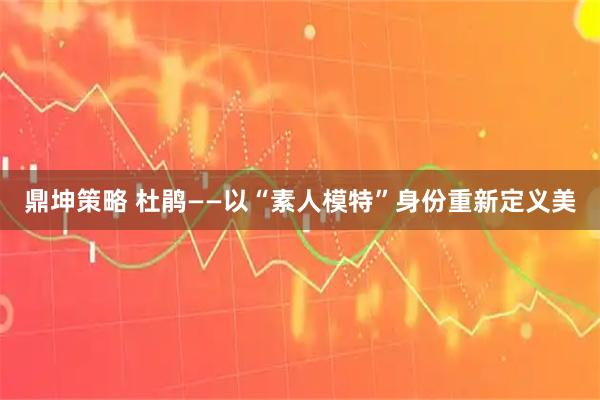 鼎坤策略 杜鹃——以“素人模特”身份重新定义美