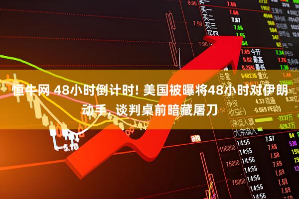 恒牛网 48小时倒计时! 美国被曝将48小时对伊朗动手, 谈判桌前暗藏屠刀