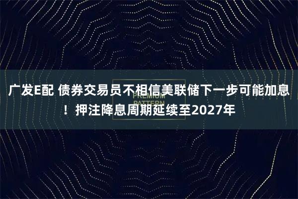广发E配 债券交易员不相信美联储下一步可能加息!押注降息周期延续至2027年
