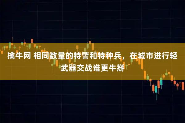 擒牛网 相同数量的特警和特种兵，在城市进行轻武器交战谁更牛掰