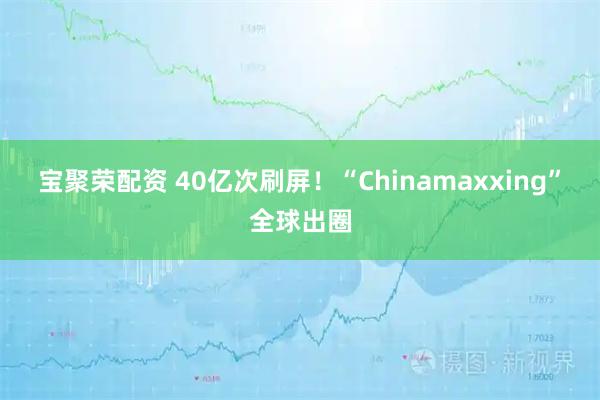 宝聚荣配资 40亿次刷屏!“Chinamaxxing”全球出圈