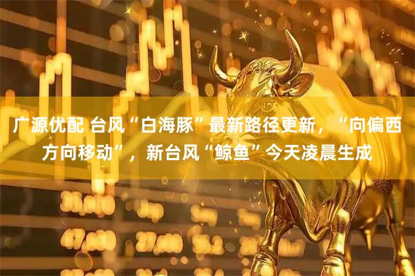 广源优配 台风“白海豚”最新路径更新，“向偏西方向移动”，新台风“鲸鱼”今天凌晨生成