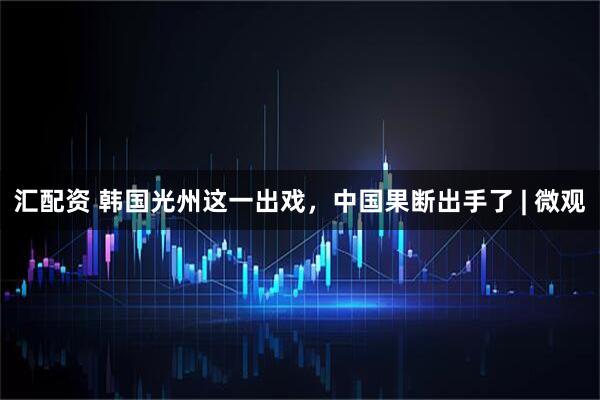汇配资 韩国光州这一出戏，中国果断出手了 | 微观
