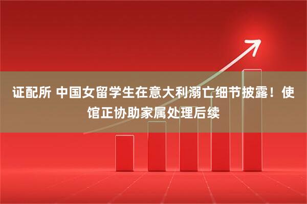 证配所 中国女留学生在意大利溺亡细节披露!使馆正协助家属处理后续